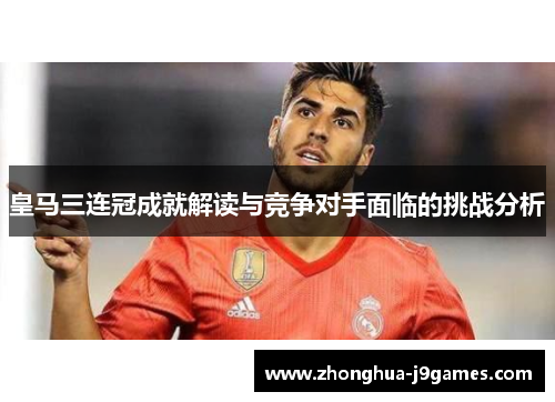 皇马三连冠成就解读与竞争对手面临的挑战分析