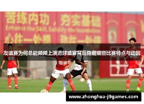 友谊赛为何总能频频上演进球盛宴背后隐藏哪些比赛特点与动因