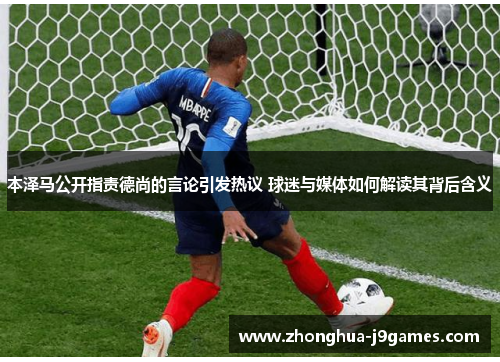 本泽马公开指责德尚的言论引发热议 球迷与媒体如何解读其背后含义 本泽马公开指责德尚的言论引发热议 球迷与媒体如何解读其背后含义