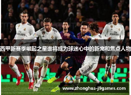 西甲新赛季崛起之星谁将成为球迷心中的新宠和焦点人物 西甲新赛季崛起之星谁将成为球迷心中的新宠和焦点人物
