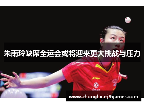 朱雨玲缺席全运会或将迎来更大挑战与压力