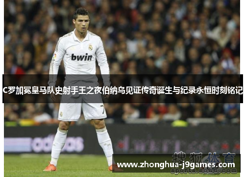 C罗加冕皇马队史射手王之夜伯纳乌见证传奇诞生与纪录永恒时刻铭记 C罗加冕皇马队史射手王之夜伯纳乌见证传奇诞生与纪录永恒时刻铭记