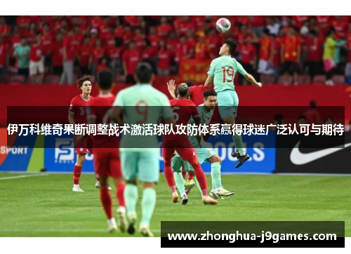 伊万科维奇果断调整战术激活球队攻防体系赢得球迷广泛认可与期待 伊万科维奇果断调整战术激活球队攻防体系赢得球迷广泛认可与期待