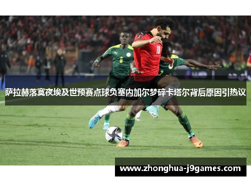萨拉赫落寞夜埃及世预赛点球负塞内加尔梦碎卡塔尔背后原因引热议 萨拉赫落寞夜埃及世预赛点球负塞内加尔梦碎卡塔尔背后原因引热议